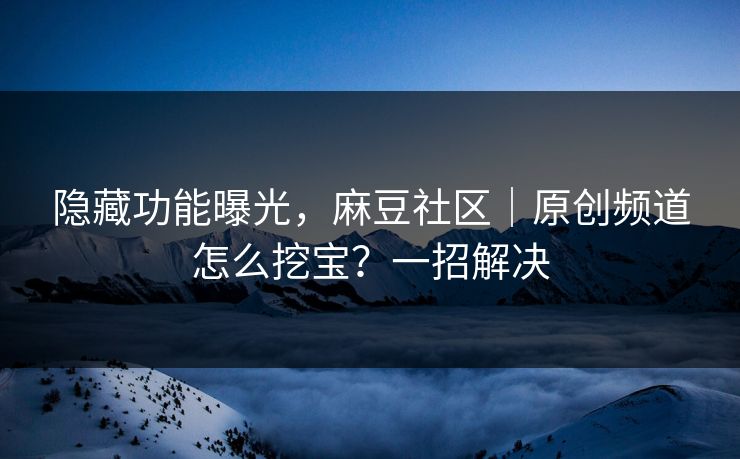隐藏功能曝光，麻豆社区｜原创频道怎么挖宝？一招解决