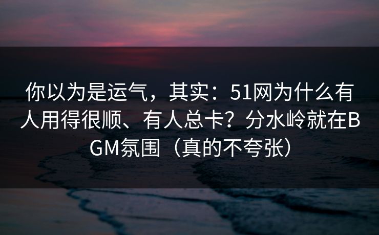 你以为是运气，其实：51网为什么有人用得很顺、有人总卡？分水岭就在BGM氛围（真的不夸张）