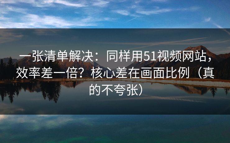 一张清单解决：同样用51视频网站，效率差一倍？核心差在画面比例（真的不夸张）