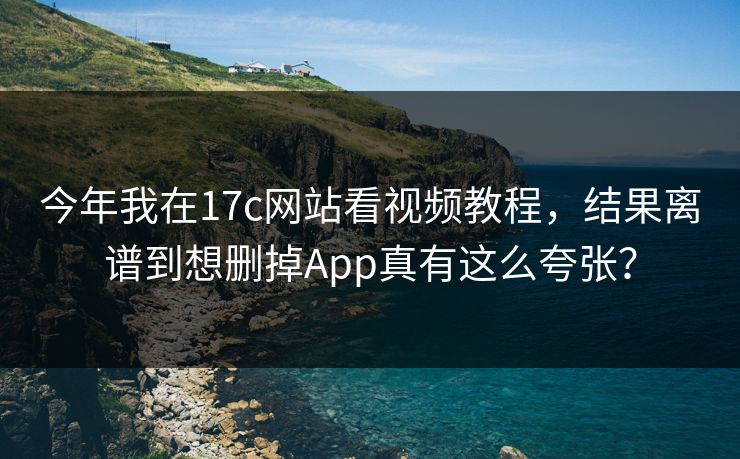 今年我在17c网站看视频教程,结果离谱到想删掉App真有这么夸张?