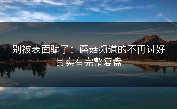 别被表面骗了:蘑菇频道的不再讨好其实有完整复盘