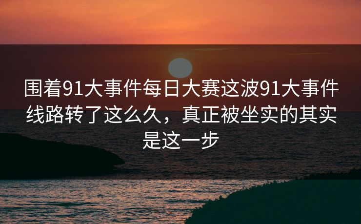 围着91大事件每日大赛这波91大事件线路转了这么久，真正被坐实的其实是这一步