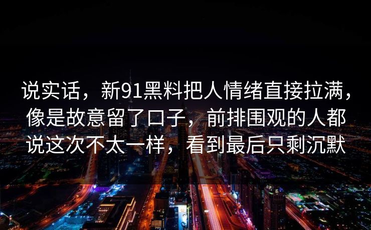 说实话，新91黑料把人情绪直接拉满，像是故意留了口子，前排围观的人都说这次不太一样，看到最后只剩沉默